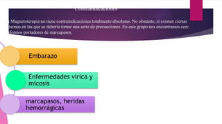 Contraindicaciones
La Magnetoterapia no tiene contraindicaciones totalmente absolutas. No obstante, sí existen ciertas
personas en las que se debería tomar una serie de precauciones. En este grupo nos encontramos con:
Enfermos portadores de marcapasos.
Embarazo
Enfermedades vírica y
micosis
marcapasos, heridas
hemorrágicas
 