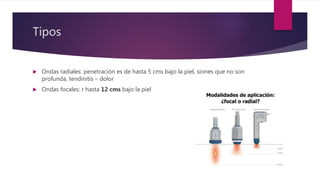 Tipos
 Ondas radiales: penetración es de hasta 5 cms bajo la piel, siones que no son
profunda, tendinitis – dolor
 Ondas focales: r hasta 12 cms bajo la piel
 