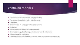contraindicaciones
 Trastornos de coagulación de la sangre (hemofilia)
 Toma de anticoagulantes, sobre todo Marcumar
 Trombosis
 Enfermedades de tumor, pacientes con carcinoma
 Embarazo
 Polineuropatía en el caso de diabetes mellitus
 Inflamaciones agudas / Focos purulentos en el área de tratamiento
 Niños en edad de crecimiento
 Tratamiento con cortisona hasta 6 semanas antes del primer tratamiento ESWT
 