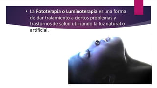 • La Fototerapia o Luminoterapia es una forma
de dar tratamiento a ciertos problemas y
trastornos de salud utilizando la luz natural o
artificial.
 