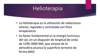 Helioterapia
• La Helioterapia es la utilización de radiaciones
solares, regulada y controlada con fines
terapéuticos
• Su factor fundamental es la energía luminosa
del sol, en un diapasón de longitud de onda
de 1290-3000 NM, que atravez de la
atmosfera alcanza la superficie terrestre de
forma débil
 