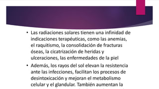 • Las radiaciones solares tienen una infinidad de
indicaciones terapéuticas, como las anemias,
el raquitismo, la consolidación de fracturas
óseas, la cicatrización de heridas y
ulceraciones, las enfermedades de la piel
• Además, los rayos del sol elevan la resistencia
ante las infecciones, facilitan los procesos de
desintoxicación y mejoran el metabolismo
celular y el glandular. También aumentan la
 