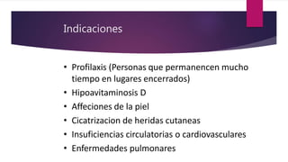 Indicaciones
• Profilaxis (Personas que permanencen mucho
tiempo en lugares encerrados)
• Hipoavitaminosis D
• Affeciones de la piel
• Cicatrizacion de heridas cutaneas
• Insuficiencias circulatorias o cardiovasculares
• Enfermedades pulmonares
 
