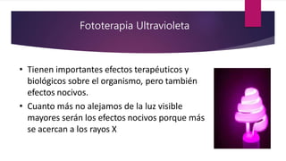 Fototerapia Ultravioleta
• Tienen importantes efectos terapéuticos y
biológicos sobre el organismo, pero también
efectos nocivos.
• Cuanto más no alejamos de la luz visible
mayores serán los efectos nocivos porque más
se acercan a los rayos X
 