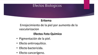Efectos Biologicos
Eritema
• Enrojecimiento de la piel por aumento de la
vascularizacion
Efectos Foto Quimico
• Pigmentación de la piel.
• Efecto antirraquítico.
• Efecto bactericida.
• Efecto cancerígeno.
 