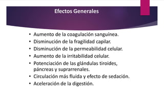 Efectos Generales
• Aumento de la coagulación sanguínea.
• Disminución de la fragilidad capilar.
• Disminución de la permeabilidad celular.
• Aumento de la irritabilidad celular.
• Potenciación de las glándulas tiroides,
páncreas y suprarrenales.
• Circulación más fluida y efecto de sedación.
• Aceleración de la digestión.
 