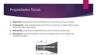Propiedades físicas
 Dispersión: propagación del US alrededor de la superficie en la que se aplica
 Propagación: capacidad del US de transmitirse a través de un medio elástico (piel,
fascia, músculos, ligamentos)
 Atenuación: perdida de energía del haz conforme atraviesa estructuras
 Divergencia: haz de US saldrá en forma de campana (entre mas se aleje mas
divergencia habrá)
 