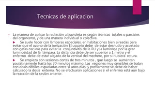 Tecnicas de aplicacion
•
•
• La manera de aplicar la radiación ultravioleta es según técnicas totales o parciales
del organismo, y de una manera individual o colectiva.
 Se suele hacer con lámparas especiales, en habitaciones bien aireadas para
evitar que el ozono de la ionización El usuario debe de estar desnudo y acostado
con gafas oscuras para evitar la conjuntivitis de la RU y la luminosa por la gran
luminosidad de la lámpara. La distancia debe de ser superior a 1 metro y el
enfermo debe de estar alejado de la vertical del mechero, por si hubiera rotura.
 Se empieza con sesiones cortas de tres minutos , que luego se aumentan
paulatinamente hasta los 30 minutos máximo. Las regiones muy sensibles se tratan
con dosis débiles espaciadas entre sí unos días, y previamente se debe de haber
calculado la dosis eritema. No se efectuarán aplicaciones si el enfermo está aún bajo
la reacción de la sesión anterior.
 