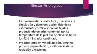 Efectos Fisiologicos
• Es fundamental el calor local, que activa la
circulación y tiene una acción fisiológica
estimulante y trófica sobre los tejidos,
produciendo un eritema inmediato. La
temperatura de la piel puede elevarse hasta
los 42 ó 43 grados centígrado
• Produce también vasodilatación, pero no
provoca pigmentación, a diferencia de la
radiación ultravioleta.
 