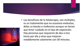• Los beneficios de la fototerapia, son múltiples,
es un tratamiento que no ocasiona molestias,
dolor, es barato e inofensivo aunque se tienen
que tener cuidado en el tipo de exposición.
Hay personas que requieren de dos a tres
horas por día y otras que mejoran
notablemente solamente con 30 minutos.
 