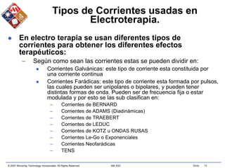 © 2007 Microchip Technology Incorporated. All Rights Reserved. 306 ASC Slide 10
Tipos de Corrientes usadas en
Electroterapia.
 En electro terapia se usan diferentes tipos de
corrientes para obtener los diferentes efectos
terapéuticos:
– Según como sean las corrientes estas se pueden dividir en:
 Corrientes Galvánicas: este tipo de corriente esta constituida por
una corriente continua
 Corrientes Farádicas: este tipo de corriente esta formada por pulsos,
las cuales pueden ser unipolares o bipolares, y pueden tener
distintas formas de onda. Pueden ser de frecuencia fija o estar
modulada y por esto se las sub clasifican en:
– Corrientes de BERNARD
– Corrientes de ADAMS (Diadinámicas)
– Corrientes de TRAEBERT
– Corrientes de LEDUC
– Corrientes de KOTZ u ONDAS RUSAS
– Corrientes Le-Go o Exponenciales
– Corrientes Neofarádicas
– TENS
 