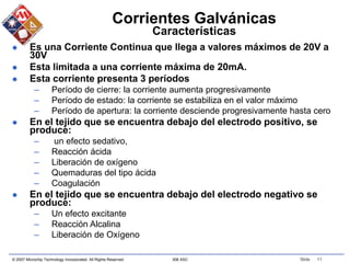 © 2007 Microchip Technology Incorporated. All Rights Reserved. 306 ASC Slide 11
Corrientes Galvánicas
Características
 Es una Corriente Continua que llega a valores máximos de 20V a
30V
 Esta limitada a una corriente máxima de 20mA.
 Esta corriente presenta 3 períodos
– Período de cierre: la corriente aumenta progresivamente
– Período de estado: la corriente se estabiliza en el valor máximo
– Período de apertura: la corriente desciende progresivamente hasta cero
 En el tejido que se encuentra debajo del electrodo positivo, se
produce:
– un efecto sedativo,
– Reacción ácida
– Liberación de oxígeno
– Quemaduras del tipo ácida
– Coagulación
 En el tejido que se encuentra debajo del electrodo negativo se
produce:
– Un efecto excitante
– Reacción Alcalina
– Liberación de Oxígeno
 