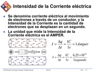 © 2007 Microchip Technology Incorporated. All Rights Reserved. 306 ASC Slide 113
Intensidad de la Corriente eléctrica
 Se denomina corriente eléctrica al movimiento
de electrones a través de un conductor, y la
Intensidad de la Corriente es la cantidad de
electrones que se desplazan en un segundo.
 La unidad que mide la Intensidad de la
Corriente eléctrica es el AMPER.
segundo
s
C
t
q
I
1
10
25
,
6
1
1 18






Amper
s
C
t
q
I 1
1
1





 