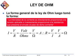 © 2007 Microchip Technology Incorporated. All Rights Reserved. 306 ASC Slide 123
LEY DE OHM
 La forma general de la ley de Ohm luego tomó
la forma:
“ La intensidad de la corriente es directamente proporcional a la
tensión aplicada e inversamente proporcional a la resistencia
que presenta el circuito al paso de dicha corriente”










A
V
I
V
R
A
V
Ohms
Volt
R
V
I
 