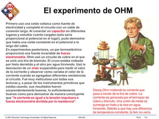 © 2007 Microchip Technology Incorporated. All Rights Reserved. 306 ASC Slide 124
El experimento de OHM
Primero usó una celda voltaica como fuente de
electricidad y completó el circuito con un cable de
conexión largo. Al conectar un capacitor en diferentes
lugares y estudiar cuánto cargaba (esto sería
proporcional al potencial en el lugar), pudo demostrar
que había una caída constante en el potencial a lo
largo del cable.
En experimentos posteriores, un par termoeléctrico
proporcionó una fuente invariable de fuerza
electromotriz. Ohm usó un circuito de cobre en el que
se unió una tira de bismuto. El cruce estaba rodeado
por hielo derretido y el otro por agua hirviendo. Usó la
desviación de un imán suspendido para medir el valor
de la corriente y observar cómo variaba el valor de la
corriente cuando se agregaban diferentes resistencias
al circuito. Fué muy meticuloso con todas sus
lecturas y, a pesar de los instrumentos primitivos que
estaba usando, sus resultados fueron
sorprendentemente buenos, lo suficientemente
buenos como para demostrar de manera concluyente
que "la corriente es igual a la tensión impulsora o
fuerza electromotriz dividida por la resistencia".
Georg Ohm midiendo la corriente que
pasa a través de la tira de cobre. La
corriente es generada por el termopar de
cobre y bismuto. Una unión de metal se
sumerge en hielo y la otra en agua
hirviendo. Debido a que hay una diferencia
de temperatura constante, la fem no varía.
 