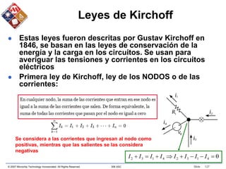 © 2007 Microchip Technology Incorporated. All Rights Reserved. 306 ASC Slide 127
Leyes de Kirchoff
 Estas leyes fueron descritas por Gustav Kirchoff en
1846, se basan en las leyes de conservación de la
energía y la carga en los circuitos. Se usan para
averiguar las tensiones y corrientes en los circuitos
eléctricos
 Primera ley de Kirchoff, ley de los NODOS o de las
corrientes:
Se considera a las corrientes que ingresan al nodo como
positivas, mientras que las salientes se las considera
negativas
0
4
1
3
2
4
1
3
2 






 I
I
I
I
I
I
I
I
 