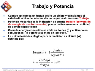 © 2007 Microchip Technology Incorporated. All Rights Reserved. 306 ASC Slide 129
Trabajo y Potencia
 Cuando aplicamos un fuerza sobre un objeto y cambiamos el
estado dinámico del mismo, decimos que realizamos un Trabajo
 Potencia mecanica es la indicación de cuanto trabajo (conversión
de energía de una forma a otra) puede realizarse en una cantidad
de tiempo especificada
 Como la energía convertida se mide en Joules (j) y el tiempo en
segundos (s), la potencia se mide en joule/seg.
 La unidad eléctrica elegida para la medición es el Watt (W)
definido por:
Watt
tiempo
Trabajo
P
segundos
joules
W
watt


1
)
(
1
 