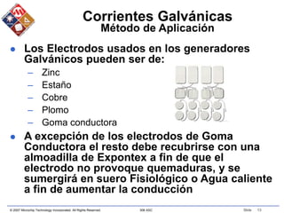 © 2007 Microchip Technology Incorporated. All Rights Reserved. 306 ASC Slide 13
Corrientes Galvánicas
Método de Aplicación
 Los Electrodos usados en los generadores
Galvánicos pueden ser de:
– Zinc
– Estaño
– Cobre
– Plomo
– Goma conductora
 A excepción de los electrodos de Goma
Conductora el resto debe recubrirse con una
almoadilla de Expontex a fin de que el
electrodo no provoque quemaduras, y se
sumergirá en suero Fisiológico o Agua caliente
a fin de aumentar la conducción
 