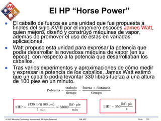 © 2007 Microchip Technology Incorporated. All Rights Reserved. 306 ASC Slide 130
El HP “Horse Power”
 El caballo de fuerza es una unidad que fue propuesta a
finales del siglo XVIII por el ingeniero escocés James Watt,
quien mejoró, diseñó y construyó máquinas de vapor,
además de promover el uso de éstas en variadas
aplicaciones.
 Watt propuso esta unidad para expresar la potencia que
podía desarrollar la novedosa máquina de vapor (en su
época), con respecto a la potencia que desarrollaban los
caballos.
 Tras varios experimentos y aproximaciones de cómo medir
y expresar la potencia de los caballos, James Watt estimó
que un caballo podía levantar 330 libras-fuerza a una altura
de 100 pies en un minuto.
 