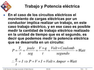 © 2007 Microchip Technology Incorporated. All Rights Reserved. 306 ASC Slide 132
Trabajo y Potencia eléctrica
 En el caso de los circuitos eléctricos el
movimiento de cargas eléctricas por un
conductor implica realizar un trabajo, en este
caso trabajo eléctrico, y en ese caso es posible
medir la cantidad de trabajo eléctrico realizado
en la unidad de tiempo que es el segundo, es
decir que podemos medir la potencia eléctrica
que se desarrolla en un circuito:
Watt
Amper
Volt
I
V
P
I
t
q
Watt
segundo
Coulomb
Volt
t
q
V
seg
joule
t
T
P e















 