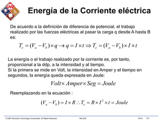 © 2007 Microchip Technology Incorporated. All Rights Reserved. 306 ASC Slide 134
Energía de la Corriente eléctrica
t
I
V
V
T
t
I
q
q
V
V
T b
a
e
b
a
e 









 )
(
)
(
Joule
Seg
Amper
Volt 


De acuerdo a la definición de diferencia de potencial, el trabajo
realizado por las fuerzas eléctricas al pasar la carga q desde A hasta B
es:
La energía o el trabajo realizado por la corriente es, por tanto,
proporcional a la ddp, a la intensidad y al tiempo.
Si la primera se mide en Volt, la intensidad en Amper y el tiempo en
segundos, la energía queda expresada en Joule:
Reemplazando en la ecuación :
Joule
t
I
R
T
R
I
V
V e
b
a 






 2
)
(
 