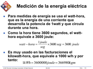 © 2007 Microchip Technology Incorporated. All Rights Reserved. 306 ASC Slide 135
Medición de la energía eléctrica
 Para medidas de energía se usa el watt-hora,
que es la energía de una corriente que
desarrolla la potencia de 1watt y que circula
durante una hora.
 Como la hora tiene 3600 segundos, el watt-
hora equivale a 3600 joule:
 Es muy usado en las facturaciones el
kilowatt-hora, que equivale a 1000 w/h y por
tanto:
joule
seg
seg
joule
hora
watt 3600
3600
1




kgm
joule
kWh 366980
3600000
1 

 