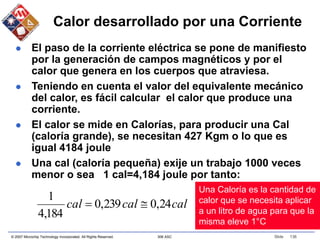 © 2007 Microchip Technology Incorporated. All Rights Reserved. 306 ASC Slide 136
Calor desarrollado por una Corriente
 El paso de la corriente eléctrica se pone de manifiesto
por la generación de campos magnéticos y por el
calor que genera en los cuerpos que atraviesa.
 Teniendo en cuenta el valor del equivalente mecánico
del calor, es fácil calcular el calor que produce una
corriente.
 El calor se mide en Calorías, para producir una Cal
(caloría grande), se necesitan 427 Kgm o lo que es
igual 4184 joule
 Una cal (caloría pequeña) exije un trabajo 1000 veces
menor o sea 1 cal=4,184 joule por tanto:
cal
cal
cal 24
,
0
239
,
0
184
,
4
1


Una Caloría es la cantidad de
calor que se necesita aplicar
a un litro de agua para que la
misma eleve 1°C
 