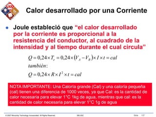 © 2007 Microchip Technology Incorporated. All Rights Reserved. 306 ASC Slide 137
Calor desarrollado por una Corriente
 Joule estableció que “el calor desarrollado
por la corriente es proporcional a la
resistencia del conductor, al cuadrado de la
intensidad y al tiempo durante el cual circula”
 
cal
t
I
R
Q
también
cal
t
I
V
V
T
Q B
A
e













2
24
,
0
:
24
,
0
24
,
0
NOTA IMPORTANTE: Una Caloría grande (Cal) y una caloría pequeña
(cal) tienen una diferencia de 1000 veces, ya que Cal: es la cantidad de
calor necesaria para elevar 1°C 1kg de agua, mientras que cal: es la
cantidad de calor necesaria para elevar 1°C 1g de agua
 