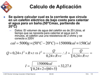 © 2007 Microchip Technology Incorporated. All Rights Reserved. 306 ASC Slide 138
Calculo de Aplicación
 Se quiere calcular cual es la corriente que circula
en un calefón eléctrico de bajo costo para calentar
el agua para un baño.(50°Cmax, partiendo de
20°C)
– Datos: El volumen de agua del calefón es de 20 Litros, el
tiempo que se necesita para calentar el agua son 5
minutos, el calefón usa una resistencia de 2 ohms y se
conecta a 220V













t
R
Q
I
t
R
Q
I
t
R
I
Q
24
,
0
24
,
0
24
,
0 2
2
Cal
cal
C
C
g
cal 150
150000
)
20
50
(
5000 






 
A
cal
I 27
,
32
5
60
2
24
,
0
150000





 