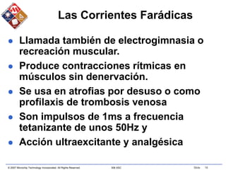 © 2007 Microchip Technology Incorporated. All Rights Reserved. 306 ASC Slide 16
Las Corrientes Farádicas
 Llamada también de electrogimnasia o
recreación muscular.
 Produce contracciones rítmicas en
músculos sin denervación.
 Se usa en atrofias por desuso o como
profilaxis de trombosis venosa
 Son impulsos de 1ms a frecuencia
tetanizante de unos 50Hz y
 Acción ultraexcitante y analgésica
 