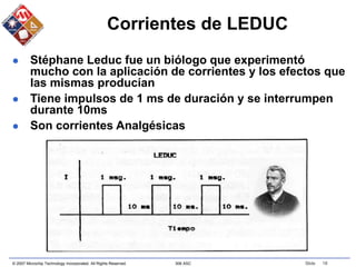 © 2007 Microchip Technology Incorporated. All Rights Reserved. 306 ASC Slide 18
Corrientes de LEDUC
 Stéphane Leduc fue un biólogo que experimentó
mucho con la aplicación de corrientes y los efectos que
las mismas producían
 Tiene impulsos de 1 ms de duración y se interrumpen
durante 10ms
 Son corrientes Analgésicas
 
