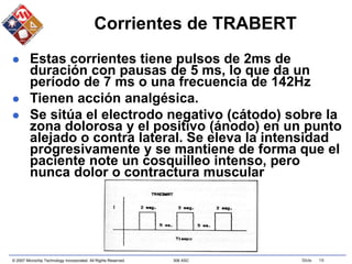 © 2007 Microchip Technology Incorporated. All Rights Reserved. 306 ASC Slide 19
Corrientes de TRABERT
 Estas corrientes tiene pulsos de 2ms de
duración con pausas de 5 ms, lo que da un
período de 7 ms o una frecuencia de 142Hz
 Tienen acción analgésica.
 Se sitúa el electrodo negativo (cátodo) sobre la
zona dolorosa y el positivo (ánodo) en un punto
alejado o contra lateral. Se eleva la intensidad
progresivamente y se mantiene de forma que el
paciente note un cosquilleo intenso, pero
nunca dolor o contractura muscular
 