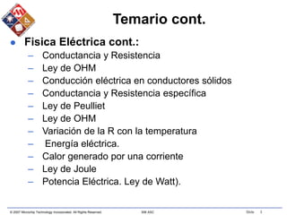 © 2007 Microchip Technology Incorporated. All Rights Reserved. 306 ASC Slide 3
Temario cont.
 Fisica Eléctrica cont.:
– Conductancia y Resistencia
– Ley de OHM
– Conducción eléctrica en conductores sólidos
– Conductancia y Resistencia específica
– Ley de Peulliet
– Ley de OHM
– Variación de la R con la temperatura
– Energía eléctrica.
– Calor generado por una corriente
– Ley de Joule
– Potencia Eléctrica. Ley de Watt).
 