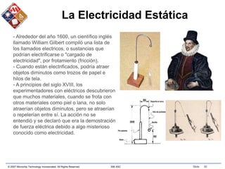 © 2007 Microchip Technology Incorporated. All Rights Reserved. 306 ASC Slide 30
La Electricidad Estática
- Alrededor del año 1600, un científico inglés
llamado William Gilbert compiló una lista de
los llamados electricos, o sustancias que
podrían electrificarse o "cargado de
electricidad", por frotamiento (fricción).
- Cuando están electrificados, podría atraer
objetos diminutos como trozos de papel e
hilos de tela.
- A principios del siglo XVIII, los
experimentadores con eléctricos descubrieron
que muchos materiales, cuando se frota con
otros materiales como piel o lana, no solo
atraerían objetos diminutos, pero se atraerían
o repelerían entre sí. La acción no se
entendió y se declaró que era la demostración
de fuerza eléctrica debido a algo misterioso
conocido como electricidad.
 