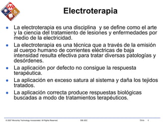 © 2007 Microchip Technology Incorporated. All Rights Reserved. 306 ASC Slide 4
Electroterapia
 La electroterapia es una disciplina y se define como el arte
y la ciencia del tratamiento de lesiones y enfermedades por
medio de la electricidad.
 La electroterapia es una técnica que a través de la emisión
al cuerpo humano de corrientes eléctricas de baja
intensidad resulta efectiva para tratar diversas patologías y
desórdenes.
 La aplicación por defecto no consigue la respuesta
terapéutica.
 La aplicación en exceso satura al sistema y daña los tejidos
tratados.
 La aplicación correcta produce respuestas biológicas
buscadas a modo de tratamientos terapéuticos.
 