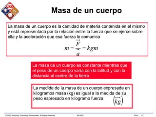 © 2007 Microchip Technology Incorporated. All Rights Reserved. 306 ASC Slide 42
Masa de un cuerpo
kgm
a
F
m 

La masa de un cuerpo es la cantidad de materia contenida en el mismo
y está representada por la relación entre la fuerza que se ejerce sobre
ella y la aceleración que esa fuerza le comunica
La masa de un cuerpo es constante mientras que
el peso de un cuerpo varía con la latitud y con la
distancia al centro de la tierra
La medida de la masa de un cuerpo expresada en
kilogramos masa (kg) es igual a la medida de su
peso espresado en kilogramo fuerza
 
kg
 