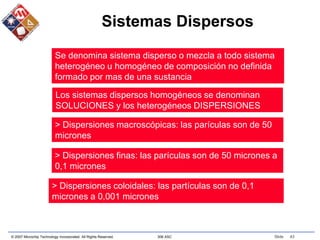 © 2007 Microchip Technology Incorporated. All Rights Reserved. 306 ASC Slide 43
Sistemas Dispersos
Se denomina sistema disperso o mezcla a todo sistema
heterogéneo u homogéneo de composición no definida
formado por mas de una sustancia
Los sistemas dispersos homogéneos se denominan
SOLUCIONES y los heterogéneos DISPERSIONES
> Dispersiones macroscópicas: las parículas son de 50
micrones
> Dispersiones finas: las parículas son de 50 micrones a
0,1 micrones
> Dispersiones coloidales: las partículas son de 0,1
micrones a 0,001 micrones
 