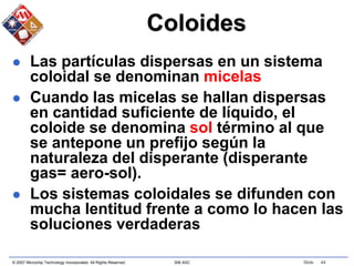 © 2007 Microchip Technology Incorporated. All Rights Reserved. 306 ASC Slide 44
Coloides
 Las partículas dispersas en un sistema
coloidal se denominan micelas
 Cuando las micelas se hallan dispersas
en cantidad suficiente de líquido, el
coloide se denomina sol término al que
se antepone un prefijo según la
naturaleza del disperante (disperante
gas= aero-sol).
 Los sistemas coloidales se difunden con
mucha lentitud frente a como lo hacen las
soluciones verdaderas
 