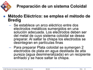 © 2007 Microchip Technology Incorporated. All Rights Reserved. 306 ASC Slide 46
Preparación de un sistema Coloidal
 Método Eléctrico: se emplea el método de
Bredig
– Se establece un arco eléctrico entre dos
electrodos metálicos sumergidos en una
solución adecuada. Los electrodos deben ser
del metal de cuyo sistema coloidal se desea
preparar. Al saltar la chispa los electrodos se
desintegran en partículas finas
– Para preparar Plata coloidal se sumergen 2
electrodos de plata en agua destilada de alta
pureza (agua desmineralizada) en un recipiente
enfriado y se hace saltar la chispa.
 