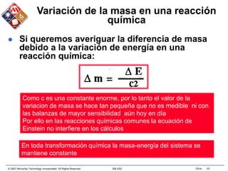 © 2007 Microchip Technology Incorporated. All Rights Reserved. 306 ASC Slide 49
Variación de la masa en una reacción
química
 Si queremos averiguar la diferencia de masa
debido a la variación de energía en una
reacción química:
Como c es una constante enorme, por lo tanto el valor de la
variacion de masa se hace tan pequeña que no es medible ni con
las balanzas de mayor sensibilidad aún hoy en día
Por ello en las reacciones químicas comunes la ecuación de
Einstein no interfiere en los cálculos
En toda transformación química la masa-energía del sistema se
mantiene constante
 