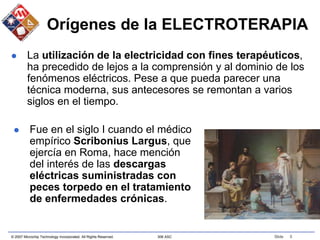 © 2007 Microchip Technology Incorporated. All Rights Reserved. 306 ASC Slide 5
Orígenes de la ELECTROTERAPIA
 La utilización de la electricidad con fines terapéuticos,
ha precedido de lejos a la comprensión y al dominio de los
fenómenos eléctricos. Pese a que pueda parecer una
técnica moderna, sus antecesores se remontan a varios
siglos en el tiempo.
 Fue en el siglo I cuando el médico
empírico Scribonius Largus, que
ejercía en Roma, hace mención
del interés de las descargas
eléctricas suministradas con
peces torpedo en el tratamiento
de enfermedades crónicas.
 