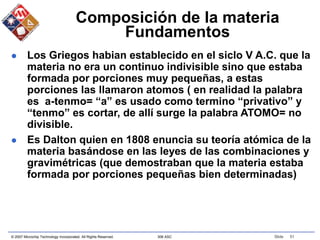 © 2007 Microchip Technology Incorporated. All Rights Reserved. 306 ASC Slide 51
Composición de la materia
Fundamentos
 Los Griegos habian establecido en el siclo V A.C. que la
materia no era un continuo indivisible sino que estaba
formada por porciones muy pequeñas, a estas
porciones las llamaron atomos ( en realidad la palabra
es a-tenmo= “a” es usado como termino “privativo” y
“tenmo” es cortar, de allí surge la palabra ATOMO= no
divisible.
 Es Dalton quien en 1808 enuncia su teoría atómica de la
materia basándose en las leyes de las combinaciones y
gravimétricas (que demostraban que la materia estaba
formada por porciones pequeñas bien determinadas)
 