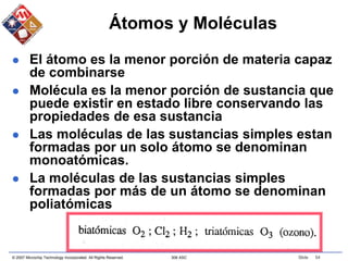 © 2007 Microchip Technology Incorporated. All Rights Reserved. 306 ASC Slide 54
Átomos y Moléculas
 El átomo es la menor porción de materia capaz
de combinarse
 Molécula es la menor porción de sustancia que
puede existir en estado libre conservando las
propiedades de esa sustancia
 Las moléculas de las sustancias simples estan
formadas por un solo átomo se denominan
monoatómicas.
 La moléculas de las sustancias simples
formadas por más de un átomo se denominan
poliatómicas
 