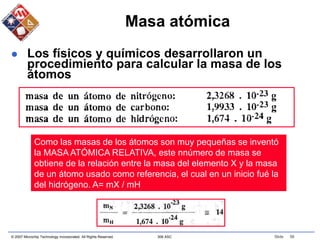 © 2007 Microchip Technology Incorporated. All Rights Reserved. 306 ASC Slide 56
Masa atómica
 Los físicos y químicos desarrollaron un
procedimiento para calcular la masa de los
átomos
Como las masas de los átomos son muy pequeñas se inventó
la MASA ATÓMICA RELATIVA, este nnúmero de masa se
obtiene de la relación entre la masa del elemento X y la masa
de un átomo usado como referencia, el cual en un inicio fué la
del hidrógeno. A= mX / mH
 