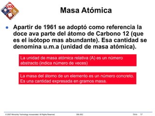 © 2007 Microchip Technology Incorporated. All Rights Reserved. 306 ASC Slide 57
Masa Atómica
 Apartir de 1961 se adoptó como referencia la
doce ava parte del átomo de Carbono 12 (que
es el isótopo mas abundante). Esa cantidad se
denomina u.m.a (unidad de masa atómica).
La unidad de masa atómica relativa (A) es un número
abstracto (indica número de veces)
La masa del átomo de un elemento es un número concreto.
Es una cantidad expresada en gramos masa.
 