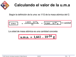 © 2007 Microchip Technology Incorporated. All Rights Reserved. 306 ASC Slide 59
Calculando el valor de la u.m.a
Según la definición de la uma: es 1/12 de la masa atómica del C:
La uidad de masa atómica es una cantidad concreta:
 