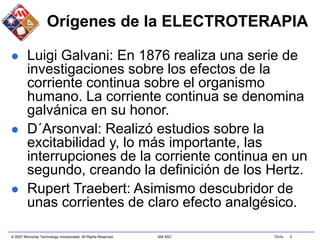 © 2007 Microchip Technology Incorporated. All Rights Reserved. 306 ASC Slide 6
Orígenes de la ELECTROTERAPIA
 Luigi Galvani: En 1876 realiza una serie de
investigaciones sobre los efectos de la
corriente continua sobre el organismo
humano. La corriente continua se denomina
galvánica en su honor.
 D´Arsonval: Realizó estudios sobre la
excitabilidad y, lo más importante, las
interrupciones de la corriente continua en un
segundo, creando la definición de los Hertz.
 Rupert Traebert: Asimismo descubridor de
unas corrientes de claro efecto analgésico.
 