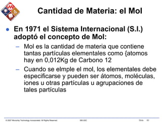 © 2007 Microchip Technology Incorporated. All Rights Reserved. 306 ASC Slide 60
Cantidad de Materia: el Mol
 En 1971 el Sistema Internacional (S.I.)
adoptó el concepto de Mol:
– Mol es la cantidad de materia que contiene
tantas partículas elementales como {atomos
hay en 0,012Kg de Carbono 12
– Cuando se elmple el mol, los elementales debe
especificarse y pueden ser átomos, moléculas,
iones u otras partículas u agrupaciones de
tales partículas
 
