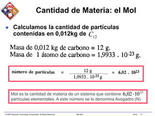 © 2007 Microchip Technology Incorporated. All Rights Reserved. 306 ASC Slide 61
Cantidad de Materia: el Mol
 Calculamos la cantidad de partículas
contenidas en 0,012kg de 12
C
Mol es la cantidad de materia de un sistema que contiene
partículas elementales. A este número se lo denomina Avogadro (N)
23
10
02
,
6 
 