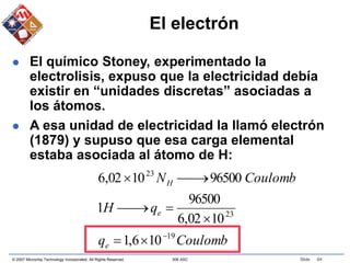 © 2007 Microchip Technology Incorporated. All Rights Reserved. 306 ASC Slide 64
El electrón
 El químico Stoney, experimentado la
electrolisis, expuso que la electricidad debía
existir en “unidades discretas” asociadas a
los átomos.
 A esa unidad de electricidad la llamó electrón
(1879) y supuso que esa carga elemental
estaba asociada al átomo de H:
Coulomb
q
q
H
Coulomb
N
e
e
H
19
23
23
10
6
,
1
10
02
,
6
96500
1
96500
10
02
,
6










 